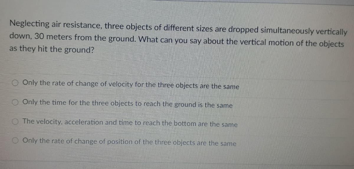 Neglecting air resistance, three objects of different sizes are dropped simultaneously vertically
down, 30 meters from the ground. What can you say about the vertical motion of the objects
as they hit the ground?
Only the rate of change of velocity for the three objects are the same
O Only the time for the three objects to reach the ground is the same
The velocity, acceleration and time to reach the bottom are the same
Only the rate of change of position of the three objects are the same
