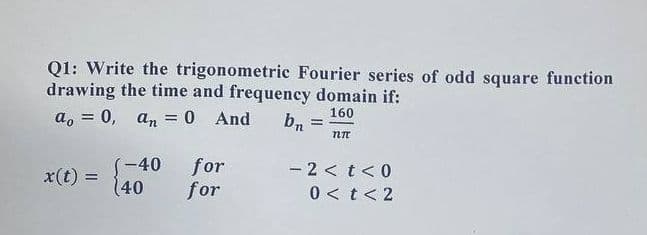 Q1: Write the trigonometric Fourier series of odd square function
drawing the time and frequency domain if:
a, = 0, an = 0 And
bn
160
%3D
%3D
(-40 for
-2<t<0
x(t) =
(40
for
0 < t< 2
