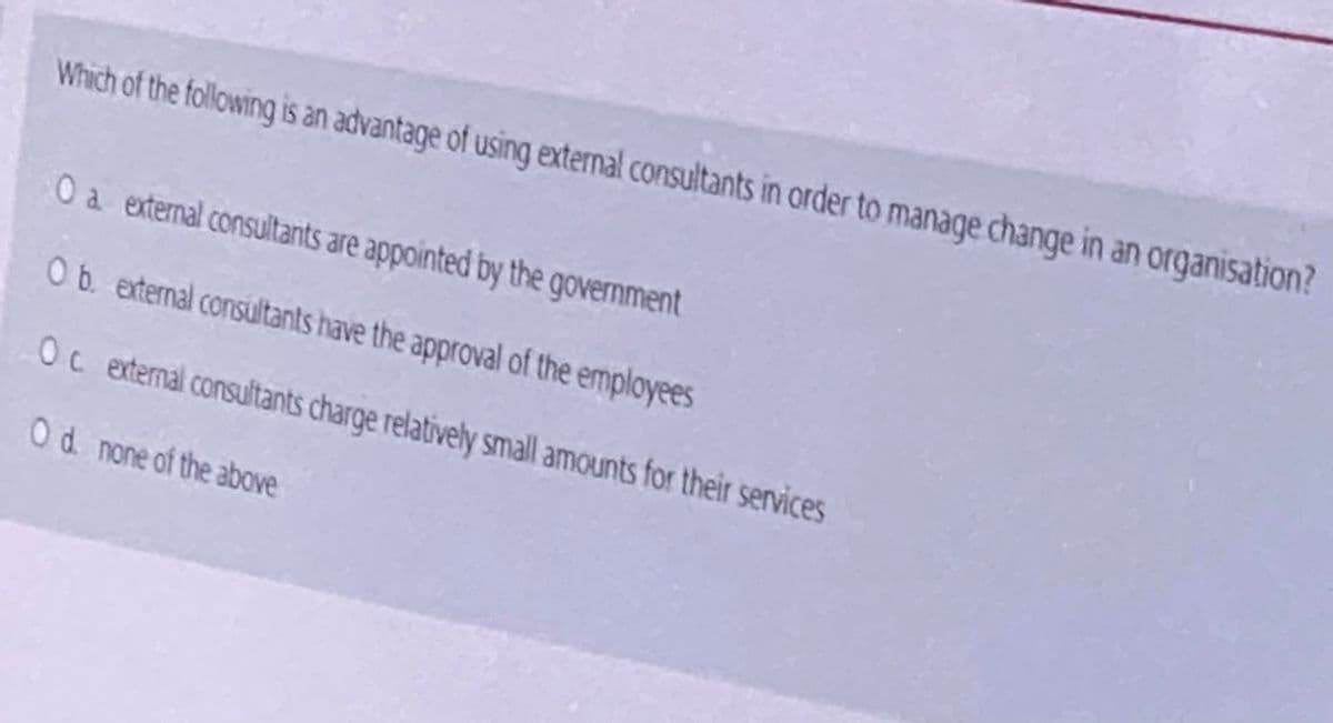 Which of the following is an advantage of using external consultants in order to manaqe change in an organisation?
Oa external consultants are appointed by the government
Ob external consultants have the approval of the employees
Oc external consultants charge relativehly small amounts for their services
Od none of the above
