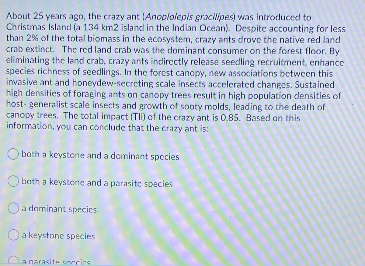 About 25 years ago, the crazy ant (Anoplolepis gracilipes) was introduced to
Christmas Island (a 134 km2 island in the Indian Ocean). Despite accounting for less
than 2% of the total biomass in the ecosystem, crazy ants drove the native red land
crab extinct. The red land crab was the dominant consumer on the forest floor. By
eliminating the land crab, crazy ants indirectly release seedling recruitment, enhance
species richness of seedlings. In the forest canopy, new associations between this
invasive ant and honeydew-secreting scale insects accelerated changes. Sustained
high densities of foraging ants on canopy trees result in high population densities of
host- generalist scale insects and growth of sooty molds, leading to the death of
canopy trees. The total impact (Tli) of the crazy ant is 0.85. Based on this
information, you can conclude that the crazy ant is:
both a keystone and a dominant species
both a keystone and a parasite species
a dominant species
a keystone species
a narasite species.
