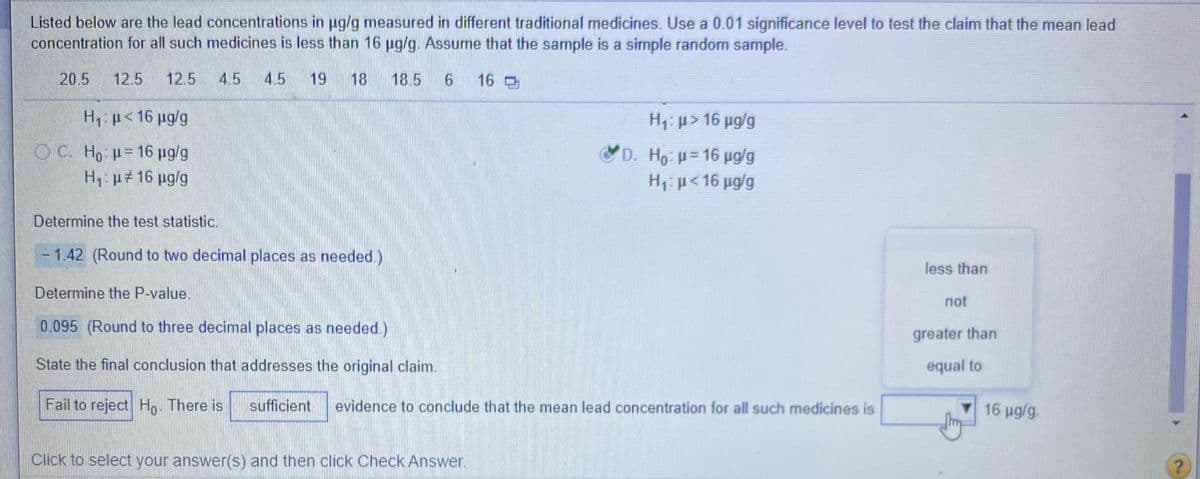 Listed below are the lead concentrations in pg/g measured in different traditional medicines. Use a 0.01 significance level to test the claim that the mean lead
concentration for all such medicines is less than 16 ug/g. Assume that the sample is a simple random sample.
20.5
12.5
12.5
4.5
4.5
19
18
18.5
16
H: p< 16 pg/g
H1: p> 16 pg/g
O C. Ho =16 ug/g
D. Ho =16 ug/g
Hp<16 ug/g
H: p#16 ug/g
Determine the test statistic.
- 1.42 (Round to two decimal places as needed.)
less than
Determine the P-value.
not
0.095 (Round to three decimal places as needed.)
greater than
State the final conclusion that addresses the original claim.
equal to
Fail to reject Ho. There is
sufficient
evidence to conclude that the mean lead concentration for all such medicines is
16 ug/g.
Click to select your answer(s) and then click Check Answer.
