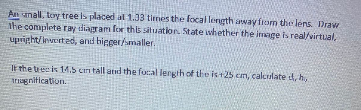 An small, toy tree is placed at 1.33 times the focal length away from the lens. Draw
the complete ray diagram for this situation. State whether the image is real/virtual,
upright/inverted, and bigger/smaller.
If the tree is 14.5 cm tall and the focal length of the is+25 cm, calculate d, hi,
magnification.
