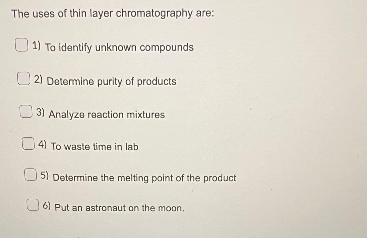 The uses of thin layer chromatography are:
1) To identify unknown compounds
2) Determine purity of products
3) Analyze reaction mixtures
4) To waste time in lab
5) Determine the melting point of the product
U 6) Put an astronaut on the moon.
