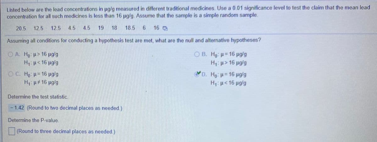 Listed below are the lead concentrations in ug/g measured in different traditional medicines. Use a 0.01 significance level to test the claim that the mean lead
concentration for all such medicines is less than 16 ug/g. Assume that the sample is a simple random sample.
20.5
12.5
12.5
4.5
4.5
19
18
18.5
16
Assuming all conditions for conducting a hypothesis test are met, what are the null and alternative hypotheses?
O A. Ho p> 16 pg/g
H p< 16 ug/g
O B. H, p= 16 pg/g
H1: p> 16 ug/g
%3D
O C. Ho p= 16 pg/g
H p#16 pg/g
D. Ho =16 pg/g
H1:p<16 ug/g
Determine the test statistic.
- 1.42 (Round to two decimal places as needed.)
Determine the P-value.
(Round to three decimal places as needed.)
