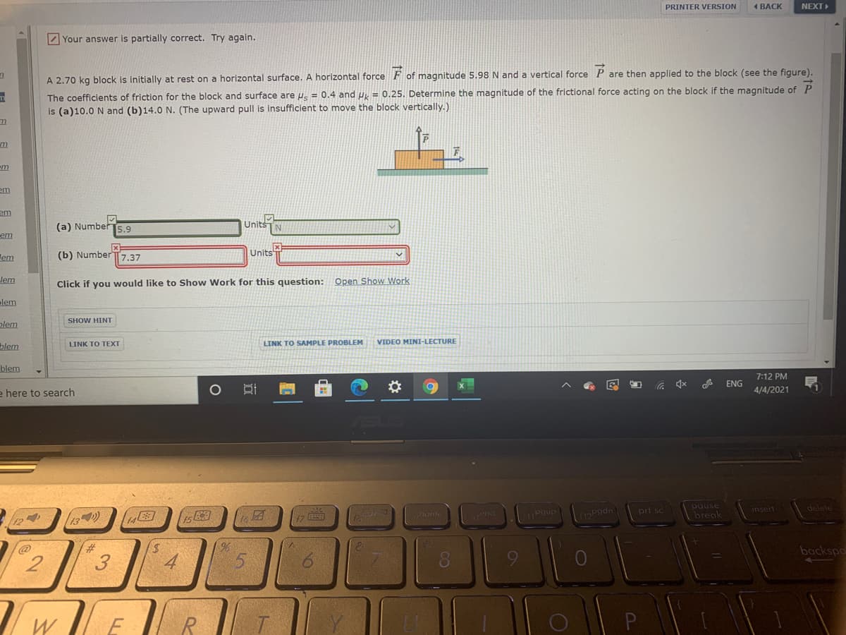 PRINTER VERSION
4 ВАСК
NEXT
Z Your answer is partially correct. Try again.
A 2.70 kg block is initially at rest on a horizontal surface. A horizontal force F of magnitude 5.98 N and a vertical force P are then applied to the block (see the figure).
The coefficients of friction for the block and surface are us = 0.4 and u = 0.25. Determine the magnitude of the frictional force acting on the block if the magnitude of P
is (a)10.0 N and (b)14.0 N. (The upward pull is insufficient to move the block vertically.)
m
em
em
(a) Number
5.9
Units
em
lem
(b) Number T7.37
Units
lem
Click if you would like to Show Work for this question: Open Show Work
lem
plem
SHOW HINT
blem
LINK TO TEXT
LINK TO SAMPLE PROBLEM
VIDEO MINI-LECTURE
blem
e here to search
7:12 PM
ENG
4/4/2021
13)
17
pause
break
eno
Pgup
prt sc
delete
hon
insert
115Pgdn
%23
3
4
5.
backspo
远
