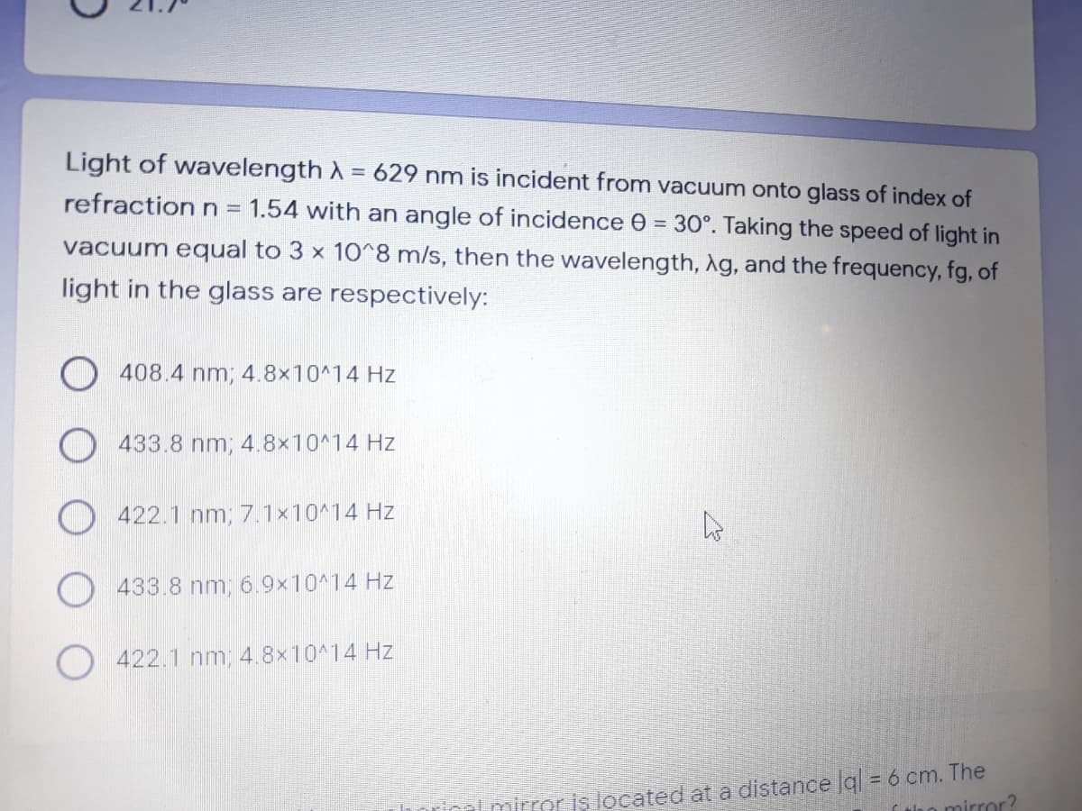 Light of wavelength A = 629 nm is incident from vacuum onto glass of index of
%3D
refraction n =
1.54 with an angle of incidence 0 = 30°. Taking the speed of light in
vacuum equal to 3 x 10^8 m/s, then the wavelength, Ag, and the frequency, fg, of
light in the glass are respectively:
O 408.4 nm; 4.8x10^14 Hz
433.8 nm; 4.8x10^14 Hz
422.1 nm; 7.1x10^14 Hz
433.8 nm, 6.9x10^14 Hz
422.1 nm, 4.8x10^14 Hz
lmirror is located at a distance g = 6 cm. The
tho mirror?
