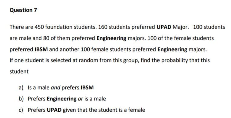 There are 450 foundation students. 160 students preferred UPAD Major. 100 students
are male and 80 of them preferred Engineering majors. 100 of the female students
preferred IBSM and another 100 female students preferred Engineering majors.
If one student is selected at random from this group, find the probability that this
student

