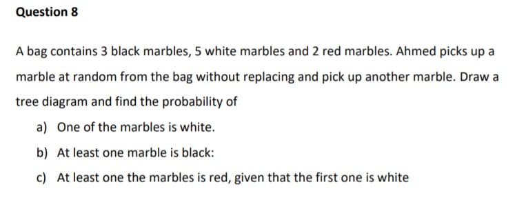 A bag contains 3 black marbles, 5 white marbles and 2 red marbles. Ahmed picks up a
marble at random from the bag without replacing and pick up another marble. Draw a
tree diagram and find the probability of
a) One of the marbles is white.
b) At least one marble is black:
c) At least one the marbles is red, given that the first one is white
