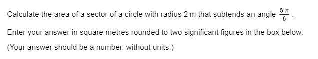 Calculate the area of a sector of a circle with radius 2 m that subtends an angle 5
Enter your answer in square metres rounded to two significant figures in the box below.
(Your answer should be a number, without units.)
