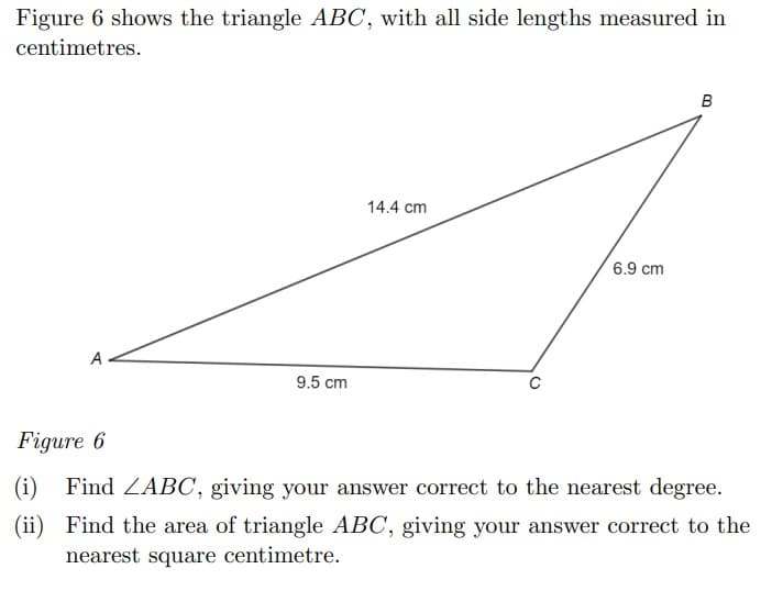 Figure 6 shows the triangle ABC, with all side lengths measured in
centimetres.
14.4 cm
6.9 cm
A
9.5 cm
Figure 6
(i)
Find ZABC, giving your answer correct to the nearest degree.
(ii) Find the area of triangle ABC, giving your answer correct to the
nearest square centimetre.
