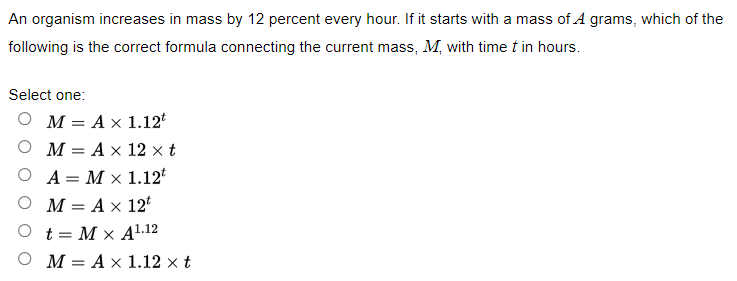 An organism increases in mass by 12 percent every hour. If it starts with a mass of A grams, which of the
following is the correct formula connecting the current mass, M, with time t in hours.
Select one:
M = A x 1.12t
M = A x 12 x t
A = M x 1.12t
M = A x 12t
t = M x A1.12
OM= A x 1.12 x t