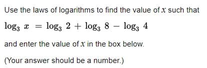Use the laws of logarithms to find the value of x such that
logg = log 2 + log3 8 - log3 4
and enter the value of x in the box below.
(Your answer should be a number.)