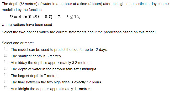 The depth (D metres) of water in a harbour at a time (t hours) after midnight on a particular day can be
modelled by the function
D = 4 sin(0.48 t -0.7)+7, t≤ 12,
where radians have been used.
Select the two options which are correct statements about the predictions based on this model.
Select one or more:
The model can be used to predict the tide for up to 12 days.
The smallest depth is 3 metres.
At midday the depth is approximately 3.2 metres.
The depth of water in the harbour falls after midnight.
The largest depth is 7 metres.
The time between the two high tides is exactly 12 hours.
At midnight the depth is approximately 11 metres.