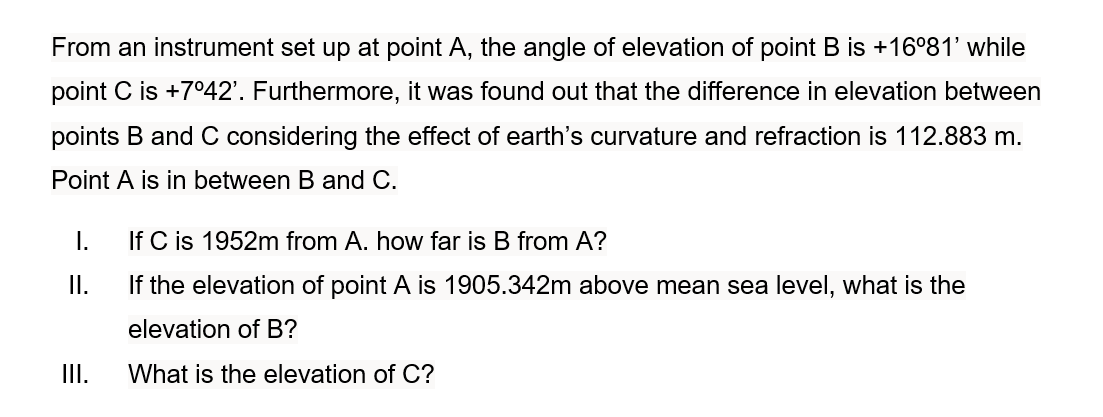 From an instrument set up at point A, the angle of elevation of point B is +16°81' while
point C is +7042'. Furthermore, it was found out that the difference in elevation between
points B and C considering the effect of earth's curvature and refraction is 112.883 m.
Point A is in between B and C.
I.
If C is 1952m from A. how far is B from A?
I.
If the elevation of point A is 1905.342m above mean sea level, what is the
elevation of B?
II.
What is the elevation of C?
