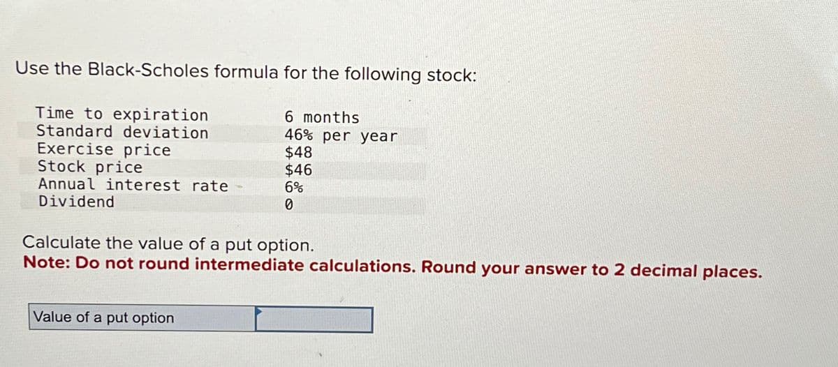 Use the Black-Scholes formula for the following stock:
Time to expiration
6 months
Standard deviation
46% per year
Exercise price
$48
Stock price
$46
Annual interest rate
6%
Dividend
0
Calculate the value of a put option.
Note: Do not round intermediate calculations. Round your answer to 2 decimal places.
Value of a put option
