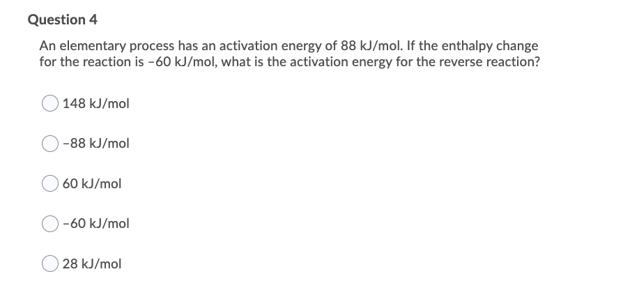 Question 4
An elementary process has an activation energy of 88 kJ/mol. If the enthalpy change
for the reaction is -60 kJ/mol, what is the activation energy for the reverse reaction?
148 kJ/mol
-88 kJ/mol
60 kJ/mol
-60 kJ/mol
28 kJ/mol
