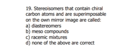 19. Stereoisomers that contain chiral
carbon atoms and are superimposable
on the own mirror image are called:
a) diastereomers
b) meso compounds
c) racemic mixtures
d) none of the above are correct
