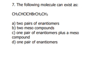 7. The following molecule can exist as:
CH:CHCICHBrCH;CH3
a) two pairs of enantiomers
b) two meso compounds
c) one pair of enantiomers plus a meso
compound
d) one pair of enantiomers
