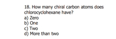 18. How many chiral carbon atoms does
chlorocyclohexane have?
a) Zero
b) One
c) Two
d) More than two
