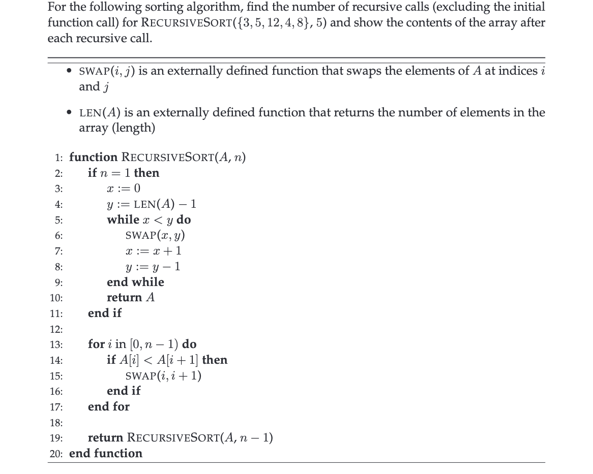 For the following sorting algorithm, find the number of recursive calls (excluding the initial
function call) for RECURSIVESORT({3, 5, 12, 4, 8}, 5) and show the contents of the array after
each recursive call.
●
SWAP (i, j) is an externally defined function that swaps the elements of A at indices i
and j
• LEN(A) is an externally defined function that returns the number of elements in the
array (length)
1: function RECURSIVESORT(A, n)
2:
if n = 1 then
3:
4:
5:
6:
7:
8:
9:
10:
11:
12:
13:
14:
15:
16:
17:
18:
19: return RECURSIVESORT(A, n − 1)
20: end function
x := 0
y := LEN(A) -1
while x < y do
SWAP (x, y)
x = x + 1
y = y 1
end while
return A
end if
for i in [0, n 1) do
if A[i] < A[i+1] then
SWAP (i, i + 1)
end if
end for
