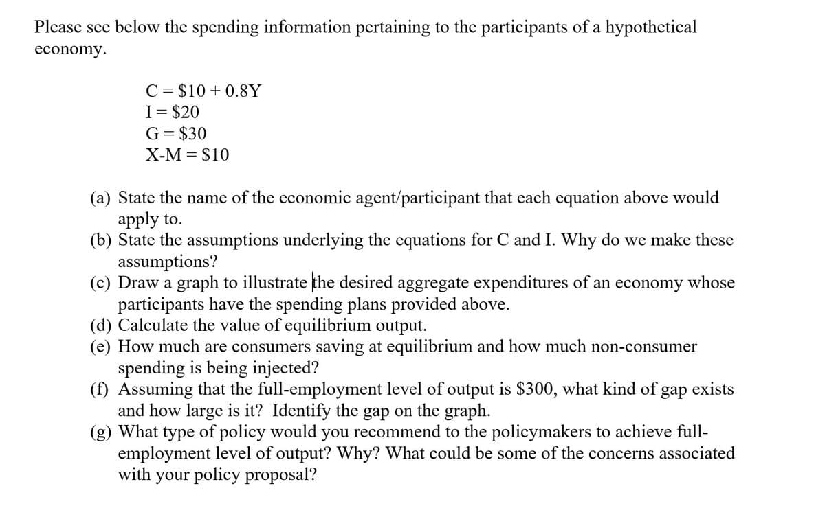 Please see below the spending information pertaining to the participants of a hypothetical
economy.
C = $10+ 0.8Y
I = $20
G = $30
X-M = $10
(a) State the name of the economic agent/participant that each equation above would
apply to.
(b) State the assumptions underlying the equations for C and I. Why do we make these
assumptions?
(c) Draw a graph to illustrate the desired aggregate expenditures of an economy whose
participants have the spending plans provided above.
(d) Calculate the value of equilibrium output.
(e) How much are consumers saving at equilibrium and how much non-consumer
spending is being injected?
(f) Assuming that the full-employment level of output is $300, what kind of gap exists
and how large is it? Identify the gap on the graph.
(g) What type of policy would you recommend to the policymakers to achieve full-
employment level of output? Why? What could be some of the concerns associated
with your policy proposal?