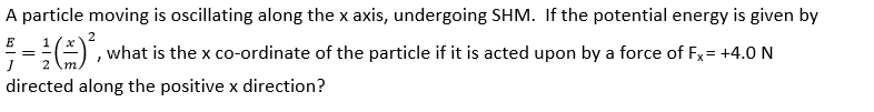 A particle moving is oscillating along the x axis, undergoing SHM. If the potential energy is given by
2
E
=(², what is the x co-ordinate of the particle if it is acted upon by a force of Fx= +4.0 N
2
directed along the positive x direction?
