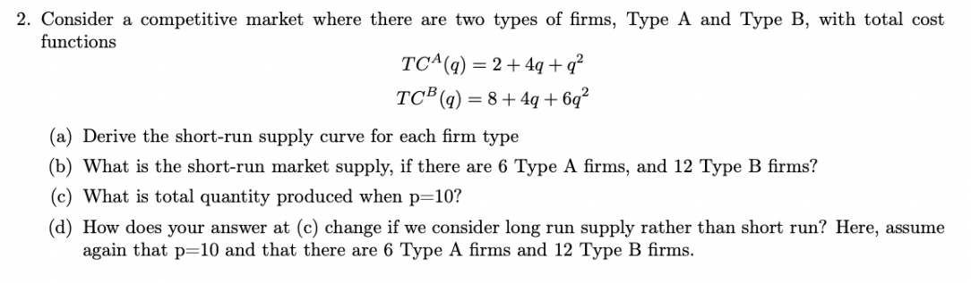 2. Consider a competitive market where there are two types of firms, Type A and Type B, with total cost
functions
TC(q) = 2+4q+q²
TCB (q) = 8+4q+6q²
(a) Derive the short-run supply curve for each firm type
(b) What is the short-run market supply, if there are 6 Type A firms, and 12 Type B firms?
What is total quantity produced when p=10?
(d) How does your answer at (c) change if we consider long run supply rather than short run? Here, assume
again that p=10 and that there are 6 Type A firms and 12 Type B firms.