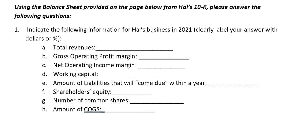 Using the Balance Sheet provided on the page below from Hal's 10-K, please answer the
following questions:
1. Indicate the following information for Hal's business in 2021 (clearly label your answer with
dollars or %):
a. Total revenues:
b. Gross Operating Profit margin:
C. Net Operating Income margin:
d. Working capital:
e. Amount of Liabilities that will "come due" within a year:
f.
Shareholders' equity:_
Number of common shares:
g.
h. Amount of COGS: