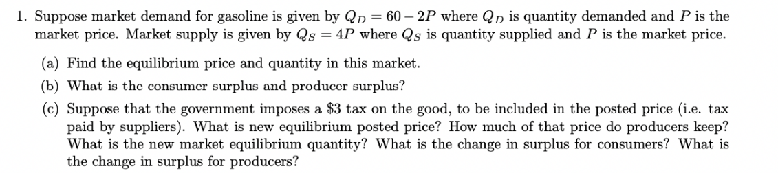 1. Suppose market demand for gasoline is given by QD = 60-2P where QD is quantity demanded and P is the
market price. Market supply is given by Qs = 4P where Qs is quantity supplied and P is the market price.
(a) Find the equilibrium price and quantity in this market.
(b) What is the consumer surplus and producer surplus?
(c) Suppose that the government imposes a $3 tax on the good, to be included in the posted price (i.e. tax
paid by suppliers). What is new equilibrium posted price? How much of that price do producers keep?
What is the new market equilibrium quantity? What is the change in surplus for consumers? What is
the change in surplus for producers?