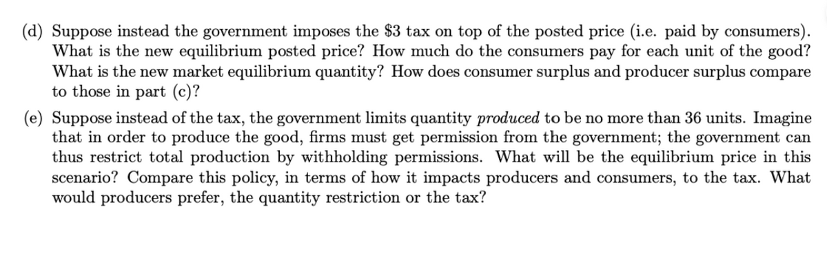 (d) Suppose instead the government imposes the $3 tax on top of the posted price (i.e. paid by consumers).
What is the new equilibrium posted price? How much do the consumers pay for each unit of the good?
What is the new market equilibrium quantity? How does consumer surplus and producer surplus compare
to those in part (c)?
(e) Suppose instead of the tax, the government limits quantity produced to be no more than 36 units. Imagine
that in order to produce the good, firms must get permission from the government; the government can
thus restrict total production by withholding permissions. What will be the equilibrium price in this
scenario? Compare this policy, in terms of how it impacts producers and consumers, to the tax. What
would producers prefer, the quantity restriction or the tax?
