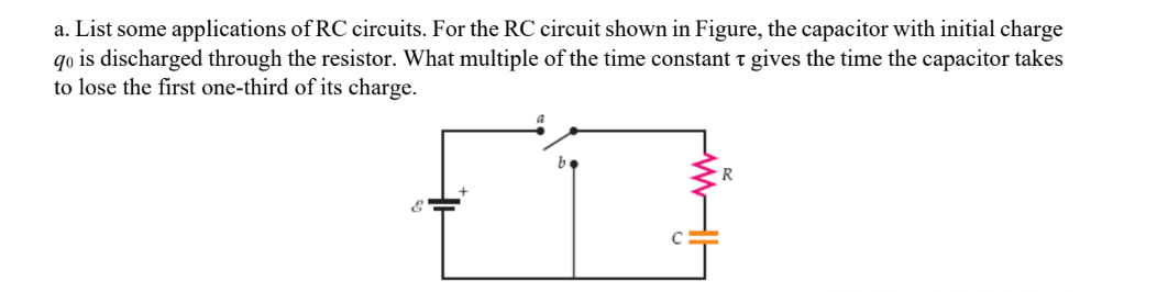 a. List some applications of RC circuits. For the RC circuit shown in Figure, the capacitor with initial charge
qo is discharged through the resistor. What multiple of the time constant t gives the time the capacitor takes
to lose the first one-third of its charge.
