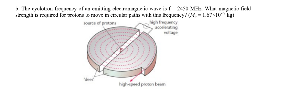 b. The cyclotron frequency of an emitting electromagnetic wave is f = 2450 MHz. What magnetic field
strength is required for protons to move in circular paths with this frequency? (M,= 1.67×1027
kg)
high frequency
accelerating
voltage
source of protons
'dees
high-speed proton beam
