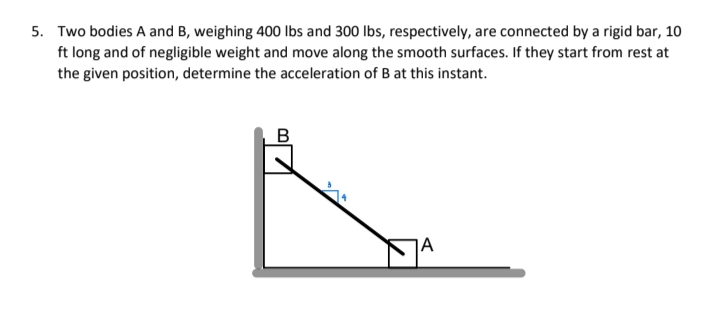 5. Two bodies A and B, weighing 400 lbs and 300 lbs, respectively, are connected by a rigid bar, 10
ft long and of negligible weight and move along the smooth surfaces. If they start from rest at
the given position, determine the acceleration of B at this instant.
B
]A
