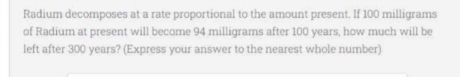 Radium decomposes at a rate proportional to the amount present. If 100 milligrams
of Radium at present will become 94 milligrams after 100 years, how much will be
left after 300 years? (Express your answer to the nearest whole number)
