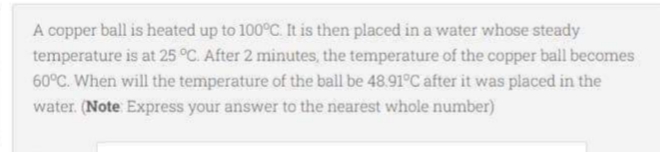A copper ball is heated up to 100°C. It is then placed in a water whose steady
temperature is at 25 °C. After 2 minutes, the temperature of the copper ball becomes
60°C. When will the temperature of the ball be 48.91°C after it was placed in the
water. (Note Express your answer to the nearest whole number)
