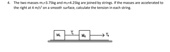 4. The two masses m;=3.75kg and m2=4.25kg are joined by strings. If the masses are accelerated to
the right at 4 m/s? on a smooth surface, calculate the tension in each string.
M,
M2
