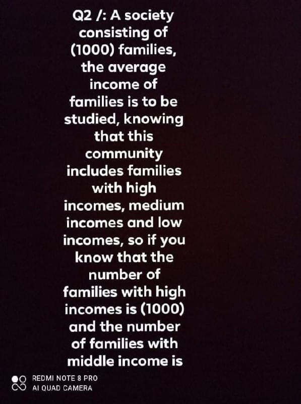 Q2 /: A society
consisting of
(1000) families,
the average
income of
families is to be
studied, knowing
that this
community
includes families
with high
incomes, medium
incomes and low
incomes, so if you
know that the
number of
families with high
incomes is (1000)
and the number
of families with
middle income is
REDMI NOTE 8 PRO
AI QUAD CAMERA
