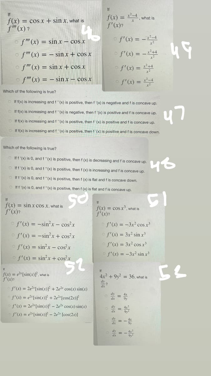 If
f(x) = cos x + sinx, what is
f"" (x)?
f""(x) = sinx - cos x
of"" (x) = sin x + cos x
f"" (x) = sin x + cos x
f""(x) = sinx - cos x
Which of the following is true?
If f(x) is increasing and f '(x) is positive, then f '(x) is negative and f is concave up.
If f(x) is increasing and f '(x) is negative, then f'(x) is positive and f is concave up.
If f(x) is increasing and f "(x) is positive, then f '(x) is positive and f is concave up.
If f(x) is increasing and f ''(x) is positive, then f '(x) is positive and f is concave down.
Which of the following is true?
If f '(x) is 0, and f "(x) is positive, then f (x) is decreasing and f is concave up.
If f '(x) is 0, and f "(x) is positive, then f (x) is increasing and f is concave up.
If f '(x) is 0, and f "(x) is positive, then f (x) is flat and f is concave down.
If f '(x) is 0, and f "(x) is positive, then f (x) is flat and f is concave up.
So
If
f(x) = sinx cos x, what is
f'(x)?
of'(x) = -sin²x - cos²x
© f'(x) = -sin²x + cos²x
of'(x) =
sin²x - cos²x
f'(x) = sin²x + cos²x
If
f(x) = ex[sin(x)², what is
f'(x)?
If
f(x) = x²-4,
-, what is
f'(x)?
o f'(x) = -x²4
- f'(x) = -x²+4
© f'(x) = x²+4
(10 f'(x) = x²=4
52
f'(x) = 2e2[sin(x)]²+2e²* cos(x) sin(x)
f'(x) = ex[sin(x)]²+2e²[cos(2x)]²
f'(x) = 2e²[sin(x)]²2 - 2e²* cos(x) sin(x)
f'(x) = e²[sin(x)]² - 2e²¹ [cos(2x)]
If
f(x) = cos x³, what is
f'(x)?
f'(x) = -3x² cos x³
f'(x) = 3x² sin x³
f'(x) = 3x² cos.x³
of'(x) = -3x² sin .x²
If
4x² +9y² = 36, what is
dy
313
11
11
ن این
8€
ola
22
51
49
47
48
52