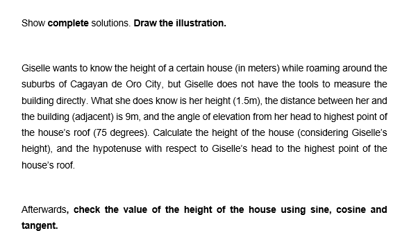 Show complete solutions. Draw the illustration.
Giselle wants to know the height of a certain house (in meters) while roaming around the
suburbs of Cagayan de Oro City, but Giselle does not have the tools to measure the
building directly. What she does know is her height (1.5m), the distance between her and
the building (adjacent) is 9m, and the angle of elevation from her head to highest point of
the house's roof (75 degrees). Calculate the height of the house (considering Giselle's
height), and the hypotenuse with respect to Giselle's head to the highest point of the
house's roof.
Afterwards, check the value of the height of the house using sine, cosine and
tangent.