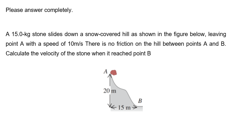 Please answer completely.
A 15.0-kg stone slides down a snow-covered hill as shown in the figure below, leaving
point A with a speed of 10m/s There is no friction on the hill between points A and B.
Calculate the velocity of the stone when it reached point B
A
20 m
15 m
B