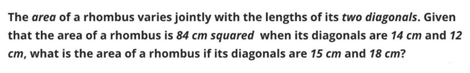 The area of a rhombus varies jointly with the lengths of its two diagonals. Given
that the area of a rhombus is 84 cm squared when its diagonals are 14 cm and 12
cm, what is the area of a rhombus if its diagonals are 15 cm and 18 cm?