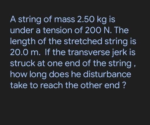 A string of mass 2.50 kg is
under a tension of 200 N. The
length of the stretched string is
20.0 m. If the transverse jerk is
struck at one end of the string,
how long does he disturbance
take to reach the other end ?
