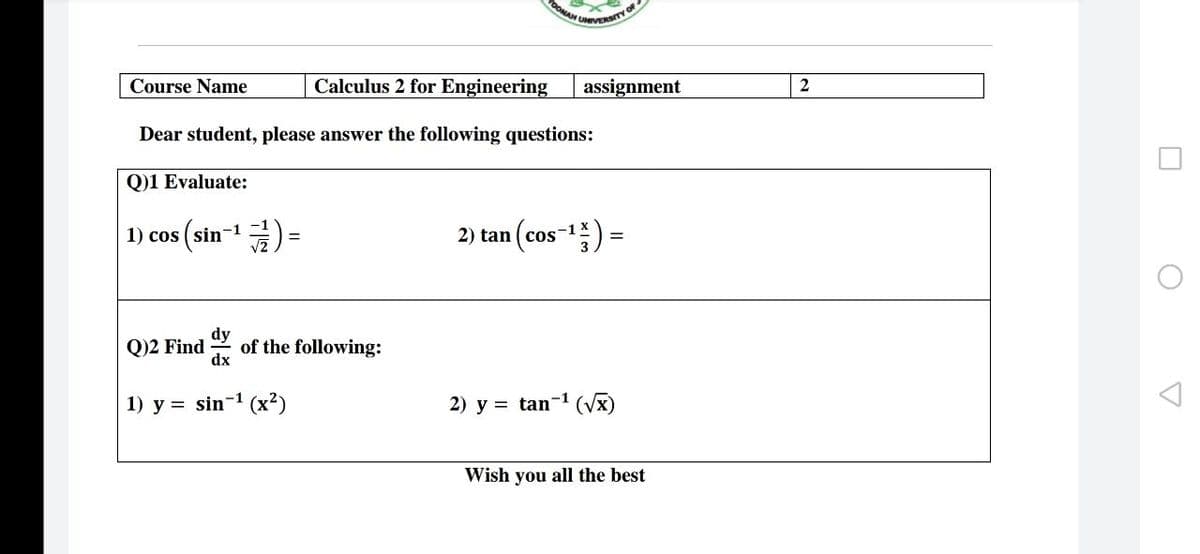 OONA TY OF
Course Name
Calculus 2 for Engineering
assignment
Dear student, please answer the following questions:
Q)1 Evaluate:
1) cos (sin-1) =
(cos) =
2) tan
-1
dy
of the following:
dx
Q)2 Find
1) y = sin-1 (x²)
2) y = tan-1 (Vx)
Wish you all the best
