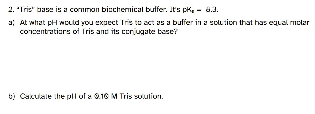 2. “Tris" base is a common biochemical buffer. It's pK, = 8.3.
a) At what pH would you expect Tris to act as a buffer in a solution that has equal molar
concentrations of Tris and its conjugate base?
b) Calculate the pH of a 0.10 M Tris solution.
