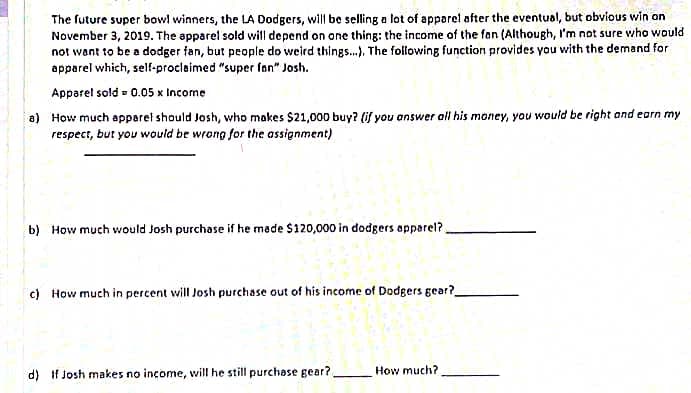 The future super bowl winners, the LA Dodgers, will be selling a lot of apparel after the eventual, but obvious win on
November 3, 2019. The apparel sold will depend on one thing: the income of the fan (Although, I'm not sure who would
not want to be a dodger fan, but people do weird things...). The following function provides you with the demand for
apparel which, self-proclaimed "super fan" Josh.
Apparel sold 0.05 x Income
a) How much apparel should Josh, who makes $21,000 buy? (if you answer all his money, you would be right and earn my
respect, but you would be wrong for the assignment)
b) How much would Josh purchase if he made $120,000 in dodgers apparel?
c) How much in percent will Josh purchase out of his income of Dodgers gear?
d) If Josh makes no income, will he still purchase gear?.
How much?