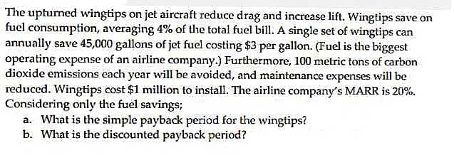 The upturned wingtips on jet aircraft reduce drag and increase lift. Wingtips save on
fuel consumption, averaging 4% of the total fuel bill. A single set of wingtips can
annually save 45,000 gallons of jet fuel costing $3 per gallon. (Fuel is the biggest
operating expense of an airline company.) Furthermore, 100 metric tons of carbon
dioxide emissions each year will be avoided, and maintenance expenses will be
reduced. Wingtips cost $1 million to install. The airline company's MARR is 20%.
Considering only the fuel savings;
a. What is the simple payback period for the wingtips?
b. What is the discounted payback period?
