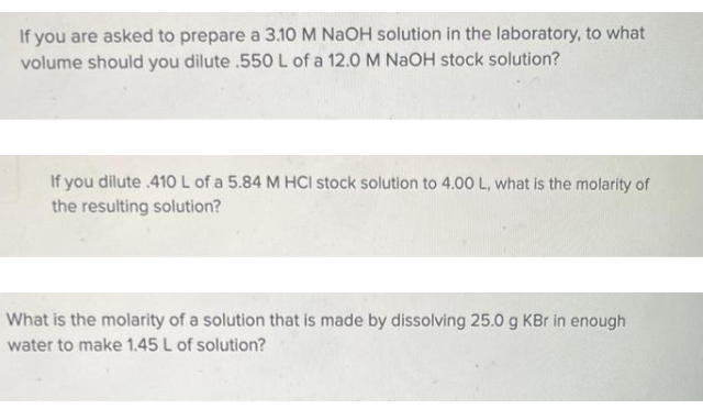 If you are asked to prepare a 3.10 M NaOH solution in the laboratory, to what
volume should you dilute .550 L of a 12.0 M NaOH stock solution?
If you dilute .410 L of a 5.84 M HCI stock solution to 4.00 L, what is the molarity of
the resulting solution?
What is the molarity of a solution that is made by dissolving 25.0 g KBr in enough
water to make 1.45 L of solution?
