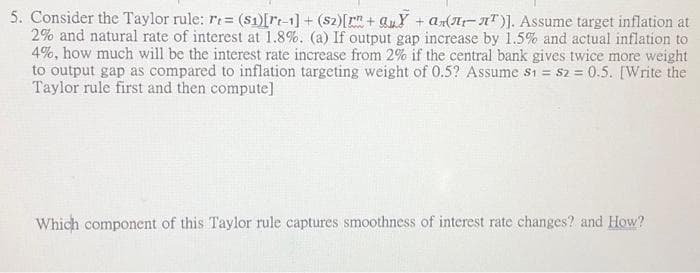 5. Consider the Taylor rule: r= ($1)[rt-1]+ (S2) [r"+ QuY+аrл-л¹)]. Assume target inflation at
2% and natural rate of interest at 1.8%. (a) If output gap increase by 1.5% and actual inflation to
4%, how much will be the interest rate increase from 2% if the central bank gives twice more weight
to output gap as compared to inflation targeting weight of 0.5? Assume s1 = S2 = 0.5. [Write the
Taylor rule first and then compute]
Which component of this Taylor rule captures smoothness of interest rate changes? and How?