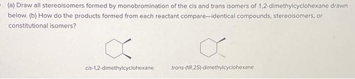 (a) Draw all stereoisomers formed by monobromination of the cis and trans isomers of 1,2-dimethylcyclohexane drawn
below. (b) How do the products formed from each reactant compare-identical compounds, stereoisomers, or
constitutional isomers?
cis-1,2-dimethylcyclohexane
trans-(1R.2S)-dimethylcyclohexane