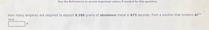 Use the References to access important values if needed for this question.
How many amperes are required to deposit 0.180 grams of aluminum metal in 873 seconds, from a solution that contains Al³+
ions.
A